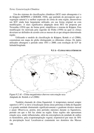 Terra: Caracterização Climática
146
Um dos sistemas de classificações climáticas (SCC) mais abrangentes é o
de Köppen (KÖPPEN e GEIGER, 1928), que partindo do pressuposto que a
vegetação natural é a melhor expressão do clima de uma região, desenvolveu
um SCC ainda hoje largamente utilizado, em sua forma original ou com
modificações. A mais significativa adaptação deste SCC foi proposta por
Trewartha (1954) que, de forma geral, simplificou o sistema de Köppen. Esta
modificação foi motivada pela sugestão de Flohn (1950) na qual os climas
deveriam ser definidos de acordo com as massas de ar que atingem determinada
região.
Utilizando o modelo de classificação de Köppen, Kottek et al (2006),
construíram um mapa do globo distinguindo os diferentes climas. Os dados
utilizados abrangem o período entre 1951 e 2000, com resolução de 0,5º de
latitude/longitude.
9.1 A – CLIMAS MEGATÉRMICOS
Figura 9.2 Af – Clima megatérmico chuvoso sem estação seca
Adaptado de: Kottek et al (2006)
Também chamado de clima Equatorial. A temperatura mensal sempre
superior à 18º C se deve à localização destas áreas próximas à linha do Equador
e à grande umidade diminuindo significativamente o gradiente térmico mensal
e anual. Observa-se, porém, dois períodos máximos durante os Equinócios,
período em que o Sol faz zênite na região. Estas regiões não apresentam
estação seca, sendo influenciadas, além da convergência da umidade de ambos
os hemisférios, pela evapotranspiração vegetal, responsável por mais de 50%
da precipitação local. Localizam-se exatamente nos domínios das Massas
 