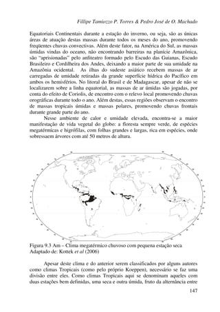 Fillipe Tamiozzo P. Torres & Pedro José de O. Machado
147
Equatoriais Continentais durante a estação do inverno, ou seja, são as únicas
áreas de atuação destas massas durante todos os meses do ano, promovendo
freqüentes chuvas convectivas. Além deste fator, na América do Sul, as massas
úmidas vindas do oceano, não encontrando barreiras na planície Amazônica,
são “aprisionadas” pelo anfiteatro formado pelo Escudo das Guianas, Escudo
Brasileiro e Cordilheira dos Andes, deixando a maior parte de sua umidade na
Amazônia ocidental. As ilhas do sudeste asiático recebem massas de ar
carregadas de umidade retiradas da grande superfície hídrica do Pacífico em
ambos os hemisférios. No litoral do Brasil e de Madagascar, apesar de não se
localizarem sobre a linha equatorial, as massas de ar úmidas são jogadas, por
conta do efeito de Coriolis, de encontro com o relevo local promovendo chuvas
orográficas durante todo o ano. Além destas, essas regiões observam o encontro
de massas tropicais úmidas e massas polares, promovendo chuvas frontais
durante grande parte do ano.
Nesse ambiente de calor e umidade elevada, encontra-se a maior
manifestação de vida vegetal do globo: a floresta sempre verde, de espécies
megatérmicas e higrófilas, com folhas grandes e largas, rica em espécies, onde
sobressaem árvores com até 50 metros de altura.
Figura 9.3 Am – Clima megatérmico chuvoso com pequena estação seca
Adaptado de: Kottek et al (2006)
Apesar deste clima e do anterior serem classificados por alguns autores
como climas Tropicais (como pelo próprio Koeppen), necessário se faz uma
divisão entre eles. Como climas Tropicais aqui se denominam aqueles com
duas estações bem definidas, uma seca e outra úmida, fruto da alternância entre
 