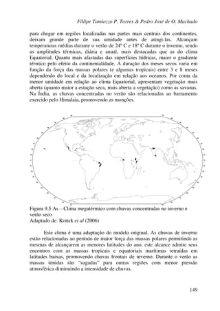 Fillipe Tamiozzo P. Torres & Pedro José de O. Machado
149
para chegar em regiões localizadas nas partes mais centrais dos continentes,
deixam grande parte de sua umidade antes de atingi-las. Alcançam
temperaturas médias durante o verão de 24º C e 18º C durante o inverno, sendo
as amplitudes térmicas, diária e anual, mais destacadas que as do clima
Equatorial. Quanto mais afastadas das superfícies hídricas, maior o gradiente
térmico pelo efeito da continentalidade. A duração dos meses secos varia em
função da força das massas polares (e algumas tropicais) entre 3 e 8 meses
dependendo do local e da localização em relação aos oceanos. Por conta da
menor umidade em relação ao clima Equatorial, apresentam vegetação mais
aberta (quanto maior a estação seca, mais aberta a vegetação) como as savanas.
Na Índia, as chuvas concentradas no verão são relacionadas ao barramento
exercido pelo Himalaia, promovendo as monções.
Figura 9.5 As – Clima megatérmico com chuvas concentradas no inverno e
verão seco
Adaptado de: Kottek et al (2006)
Este clima é uma adaptação do modelo original. As chuvas de inverno
estão relacionadas ao período de maior força das massas polares permitindo as
mesmas de alcançarem as menores latitudes do ano, este alcance admite seus
encontros com as massas tropicais e equatoriais marítimas retraídas em
latitudes baixas, promovendo chuvas frontais de inverno. Durante o verão as
massas úmidas são “sugadas” para outras regiões com menor pressão
atmosférica diminuindo a intensidade de chuvas.
 