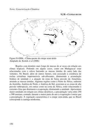 Terra: Caracterização Climática
150
9.2 B – CLIMAS SECOS
Figura 9.6 BSh – Clima quente de estepe semi-árido
Adaptado de: Kottek et al (2006)
Regiões com domínio mais longo de massas de ar secas em relação aos
climas tropicais. Podendo em alguns casos, como em Madagascar estar
relacionadas com o relevo barrando as massas úmidas do outro lado das
vertentes. No Brasil, além de outros fatores, está associado à existência de
rochas cristalinas impermeáveis sub-aflorantes, diminuindo a acumulação
freática de umidade e a atuação da zona de baixa pressão da Amazônia,
atraindo as massas úmidas. Algumas regiões como a Norte da África, sudoeste
da Austrália, América do Norte, e América do Sul, associam-se as zonas de alta
pressão subtropicais, em outras como na costa da África, estão relacionadas à
correntes frias que diminuem a evaporação, diminuindo a umidade. Apresentam
maior umidade em relação aos climas desérticos, a precipitação varia entre 250
e 500 mm/ano, contudo, durante a maior parte do ano a evaporação é maior que
a precipitação. A vegetação característica é a estepe semi-árida, que no Brasil
corresponde à caatinga nordestina.
 
