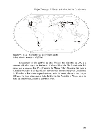 Fillipe Tamiozzo P. Torres & Pedro José de O. Machado
151
Figura 9.7 BSk – Clima frio de estepe semi-árido
Adaptado de: Kottek et al (2006)
Relacionam-se aos centros de alta pressão das latitudes de 30º, e a
maiores altitudes, como as Rochosas, Andes e Himalaia. Na América do Sul,
estão sob a atuação dos 2º e 3º ramos da Massa Polar Atlântica. Na Ásia e
América do Norte, estão ligadas aos barramentos promovidos pelas Cordilheira
do Himalaia e Rochosas respectivamente, além de maior distância dos corpos
hídricos. Na Ásia atua ainda a Alta da Sibéria. Na Austrália e África, além da
zona de alta pressão, atuam as correntes frias.
 