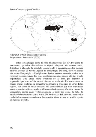 Terra: Caracterização Climática
152
Figura 9.8 BWh Clima desértico quente
Adaptado de: Kottek et al (2006)
Estão sob a atuação direta da zona de alta pressão dos 30º. Por conta do
movimento primeiro descendente e depois dispersor de massas secas,
dificultam a chegada da umidade, promovendo o aparecimento dos maiores
desertos quentes do Globo. Apesar da precipitação existente, todos os meses
são secos (Evaporação > Precipitação). Podem ocorrer, contudo, vários anos
consecutivos sem chuvas. Por isso, as médias mensais e anuais não têm grande
importância. Uma única chuva torrencial de 15 mm, por exemplo, é
responsável por uma média mensal distante da realidade. Em certas áreas as
poucas chuvas tendem a se concentrar no inverno e em outras no verão. Estas
regiões, por conta da baixa umidade, são caracterizadas por altas amplitudes
térmicas anuais e diárias, sendo as últimas mais destacadas. Os altos valores da
temperatura diurna caem vertiginosamente à noite por conta da falta de
nebulosidade que atuaria como estufa. Na América do Sul, onde são observados
em latitudes menores, associam-se às correntes frias e secas e ao sentido oposto
ao efeito de Coriolis.
 