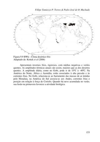 Fillipe Tamiozzo P. Torres & Pedro José de O. Machado
153
Figura 9.9 BWk – Clima desértico frio
Adaptado de: Kottek et al (2006)
Apresentam invernos frios, rigorosos, com médias negativas e verões
quentes. As amplitudes térmicas anuais são assim, maiores que as dos desertos
quentes. A amplitude diária, como no Gobi, pode ir de 15ºC à -40ºC. Na
América do Norte, África e Austrália, estão associados à alta pressão e às
correntes frias. No Gobi, relaciona-se ao barramento das massas de ar úmidas
pelo Himalaia, na América do Sul associa-se aos Andes, correntes frias e
posição em relação à força de Coriolis. Quando há neve acumulada no verão,
sua fusão na primavera favorece a atividade biológica.
 