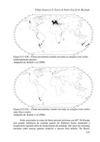 Fillipe Tamiozzo P. Torres & Pedro José de O. Machado
155
Figura 9.11 Cfb – Clima mesotérmico úmido em todas as estações com verões
moderadamente quentes
Adaptado de: Kottek et al (2006)
Figura 9.12 Cfc – Clima mesotérmico úmido em todas as estações com verões
mais frios e curtos
Adaptado de: Kottek et al (2006)
Estão associadas às zonas de baixa pressão próximas aos 60º. Na Europa
tem grande influência da corrente quente do Atlântico Norte, mantendo a
temperatura regulada além do fornecimento de umidade. São áreas de constante
encontro entre massas quentes tropicais e massas frias polares. No Brasil,
 