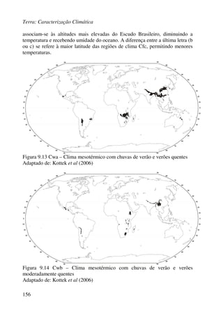 Terra: Caracterização Climática
156
associam-se às altitudes mais elevadas do Escudo Brasileiro, diminuindo a
temperatura e recebendo umidade do oceano. A diferença entre a última letra (b
ou c) se refere à maior latitude das regiões de clima Cfc, permitindo menores
temperaturas.
Figura 9.13 Cwa – Clima mesotérmico com chuvas de verão e verões quentes
Adaptado de: Kottek et al (2006)
Figura 9.14 Cwb – Clima mesotérmico com chuvas de verão e verões
moderadamente quentes
Adaptado de: Kottek et al (2006)
 
