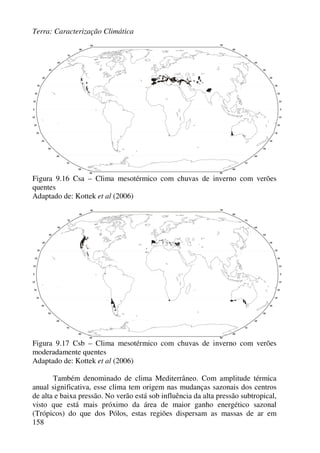 Terra: Caracterização Climática
158
Figura 9.16 Csa – Clima mesotérmico com chuvas de inverno com verões
quentes
Adaptado de: Kottek et al (2006)
Figura 9.17 Csb – Clima mesotérmico com chuvas de inverno com verões
moderadamente quentes
Adaptado de: Kottek et al (2006)
Também denominado de clima Mediterrâneo. Com amplitude térmica
anual significativa, esse clima tem origem nas mudanças sazonais dos centros
de alta e baixa pressão. No verão está sob influência da alta pressão subtropical,
visto que está mais próximo da área de maior ganho energético sazonal
(Trópicos) do que dos Pólos, estas regiões dispersam as massas de ar em
 