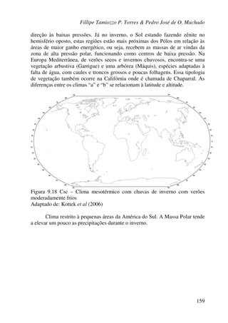 Fillipe Tamiozzo P. Torres & Pedro José de O. Machado
159
direção às baixas pressões. Já no inverno, o Sol estando fazendo zênite no
hemisfério oposto, estas regiões estão mais próximas dos Pólos em relação às
áreas de maior ganho energético, ou seja, recebem as massas de ar vindas da
zona de alta pressão polar, funcionando como centros de baixa pressão. Na
Europa Mediterrânea, de verões secos e invernos chuvosos, encontra-se uma
vegetação arbustiva (Garrigue) e uma arbórea (Máquis), espécies adaptadas à
falta de água, com caules e troncos grossos e poucas folhagens. Essa tipologia
de vegetação também ocorre na Califórnia onde é chamada de Chaparral. As
diferenças entre os climas “a” e “b” se relacionam à latitude e altitude.
Figura 9.18 Csc – Clima mesotérmico com chuvas de inverno com verões
moderadamente frios
Adaptado de: Kottek et al (2006)
Clima restrito à pequenas áreas da América do Sul. A Massa Polar tende
a elevar um pouco as precipitações durante o inverno.
 