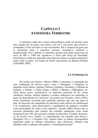 CAPÍTULO 1
ATMOSFERA TERRESTRE
A atmosfera, palco dos eventos meteorológicos pode ser descrita como
uma camada fina de gases, sem cheiro, sem cor e sem gosto, que envolve e
acompanha a Terra em todos os seus movimentos. Ela é composta de gases que
se encontram junto à superfície terrestre, tornando-se rarefeitos e
desaparecendo com a altitude. A atmosfera alcança uma altura (espessura) de
cerca de 800 a 1.000 km, ligando-se à Terra pela Força da Gravidade.
Caracteriza-se ainda por apresentar uma espessura menor na região equatorial e
maior sobre os pólos, em função da forma característica do planeta (Geóide)
(AYOADE, 2003).
1.1 COMPOSIÇÃO
De acordo com Soares e Batista (2004), a atmosfera é constituída por
uma combinação de diversos gases, como o Nitrogênio, o Oxigênio, os
chamados Gases Raros (Argônio, Neônio, Criptônio e Xenônio), o Dióxido de
Carbono, o Ozônio, o Vapor d’água, o Hélio, o Metano, o Hidrogênio, etc.
Além desses gases, encontram-se na atmosfera partículas de pó, cinzas
vulcânicas, fumaça, matéria orgânica e resíduos industriais em suspensão, os
quais são denominados de “aerossóis”, de acordo com Vianello e Alves (1991),
termo usualmente reservado para partículas materiais que não seja água ou
gelo. Os aerossóis são importantes na atmosfera como núcleos de condensação
e de cristalização, como absorvedores e espalhadores de radiação e também
como participantes de vários ciclos químicos. Ayoade (2003) destaca que os
aerossóis produzidos pelo homem são avaliados atualmente como sendo
responsáveis por 30% dos aerossóis contidos na atmosfera. Contudo, destacam-
se, de acordo com a Tabela 1.1, especialmente nas camadas mais baixas o
Nitrogênio (N2) e o Oxigênio (O2), embora todos os demais desempenhem
importante papel no balanço atmosférico, pois absorvem, refletem e/ou
difundem tanto a radiação solar quanto a “reirradiação terrestre”.
 
