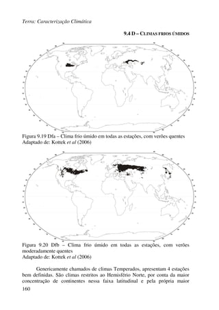 Terra: Caracterização Climática
160
9.4 D – CLIMAS FRIOS ÚMIDOS
Figura 9.19 Dfa – Clima frio úmido em todas as estações, com verões quentes
Adaptado de: Kottek et al (2006)
Figura 9.20 Dfb – Clima frio úmido em todas as estações, com verões
moderadamente quentes
Adaptado de: Kottek et al (2006)
Genericamente chamados de climas Temperados, apresentam 4 estações
bem definidas. São climas restritos ao Hemisfério Norte, por conta da maior
concentração de continentes nessa faixa latitudinal e pela própria maior
 