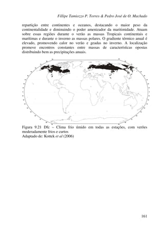 Fillipe Tamiozzo P. Torres & Pedro José de O. Machado
161
repartição entre continentes e oceanos, destacando o maior peso da
continentalidade e diminuindo o poder amenizador da maritimidade. Atuam
sobre essas regiões durante o verão as massas Tropicais continentais e
marítimas e durante o inverno as massas polares. O gradiente térmico anual é
elevado, promovendo calor no verão e geadas no inverno. A localização
promove encontros constantes entre massas de características opostas
distribuindo bem as precipitações anuais.
Figura 9.21 Dfc – Clima frio úmido em todas as estações, com verões
moderadamente frios e curtos
Adaptado de: Kottek et al (2006)
 