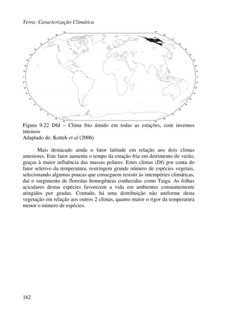Terra: Caracterização Climática
162
Figura 9.22 Dfd – Clima frio úmido em todas as estações, com invernos
intensos
Adaptado de: Kottek et al (2006)
Mais destacado ainda o fator latitude em relação aos dois climas
anteriores. Este fator aumenta o tempo da estação fria em detrimento do verão,
graças à maior influência das massas polares. Estes climas (Df) por conta do
fator seletivo da temperatura, restringem grande número de espécies vegetais,
selecionando algumas poucas que conseguem resistir às intempéries climáticas,
daí o surgimento de florestas homogêneas conhecidas como Taiga. As folhas
aciculares destas espécies favorecem a vida em ambientes constantemente
atingidos por geadas. Contudo, há uma distribuição não uniforme desta
vegetação em relação aos outros 2 climas, quanto maior o rigor da temperatura
menor o número de espécies.
 