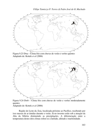 Fillipe Tamiozzo P. Torres & Pedro José de O. Machado
163
Figura 9.23 Dwa – Clima frio com chuvas de verão e verões quentes
Adaptado de: Kottek et al (2006)
Figura 9.24 Dwb – Clima frio com chuvas de verão e verões moderadamente
quentes
Adaptado de: Kottek et al (2006)
Região do Leste da Ásia, localizada próximo ao Pacífico, recebendo por
isso massas de ar úmidas durante o verão. Já no inverno estão sob a atuação da
Alta da Sibéria diminuindo as precipitações. A diferenciação entre a
temperatura destes dois climas refere-se a latitude, altitude e maritimidade.
 