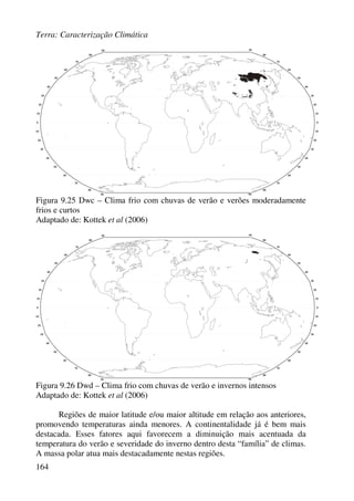 Terra: Caracterização Climática
164
Figura 9.25 Dwc – Clima frio com chuvas de verão e verões moderadamente
frios e curtos
Adaptado de: Kottek et al (2006)
Figura 9.26 Dwd – Clima frio com chuvas de verão e invernos intensos
Adaptado de: Kottek et al (2006)
Regiões de maior latitude e/ou maior altitude em relação aos anteriores,
promovendo temperaturas ainda menores. A continentalidade já é bem mais
destacada. Esses fatores aqui favorecem a diminuição mais acentuada da
temperatura do verão e severidade do inverno dentro desta “família” de climas.
A massa polar atua mais destacadamente nestas regiões.
 