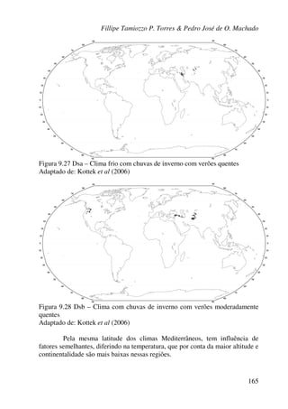 Fillipe Tamiozzo P. Torres & Pedro José de O. Machado
165
Figura 9.27 Dsa – Clima frio com chuvas de inverno com verões quentes
Adaptado de: Kottek et al (2006)
Figura 9.28 Dsb – Clima com chuvas de inverno com verões moderadamente
quentes
Adaptado de: Kottek et al (2006)
Pela mesma latitude dos climas Mediterrâneos, tem influência de
fatores semelhantes, diferindo na temperatura, que por conta da maior altitude e
continentalidade são mais baixas nessas regiões.
 