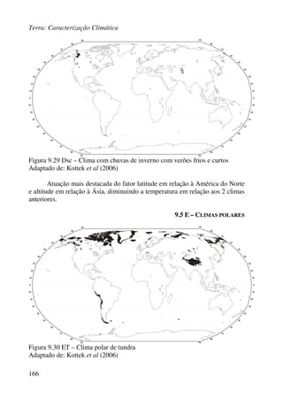 Terra: Caracterização Climática
166
Figura 9.29 Dsc – Clima com chuvas de inverno com verões frios e curtos
Adaptado de: Kottek et al (2006)
Atuação mais destacada do fator latitude em relação à América do Norte
e altitude em relação à Ásia, diminuindo a temperatura em relação aos 2 climas
anteriores.
9.5 E – CLIMAS POLARES
Figura 9.30 ET – Clima polar de tundra
Adaptado de: Kottek et al (2006)
 