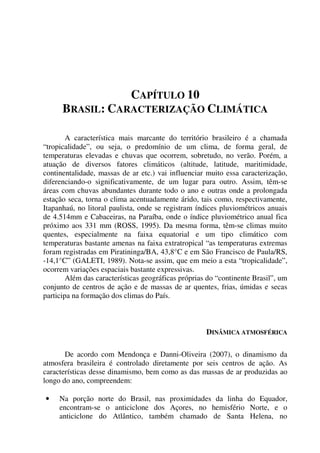 CAPÍTULO 10
BRASIL: CARACTERIZAÇÃO CLIMÁTICA
A característica mais marcante do território brasileiro é a chamada
“tropicalidade”, ou seja, o predomínio de um clima, de forma geral, de
temperaturas elevadas e chuvas que ocorrem, sobretudo, no verão. Porém, a
atuação de diversos fatores climáticos (altitude, latitude, maritimidade,
continentalidade, massas de ar etc.) vai influenciar muito essa caracterização,
diferenciando-o significativamente, de um lugar para outro. Assim, têm-se
áreas com chuvas abundantes durante todo o ano e outras onde a prolongada
estação seca, torna o clima acentuadamente árido, tais como, respectivamente,
Itapanhaú, no litoral paulista, onde se registram índices pluviométricos anuais
de 4.514mm e Cabaceiras, na Paraíba, onde o índice pluviométrico anual fica
próximo aos 331 mm (ROSS, 1995). Da mesma forma, têm-se climas muito
quentes, especialmente na faixa equatorial e um tipo climático com
temperaturas bastante amenas na faixa extratropical “as temperaturas extremas
foram registradas em Piratininga/BA, 43,8°C e em São Francisco de Paula/RS,
-14,1°C” (GALETI, 1989). Nota-se assim, que em meio a esta “tropicalidade”,
ocorrem variações espaciais bastante expressivas.
Além das características geográficas próprias do “continente Brasil”, um
conjunto de centros de ação e de massas de ar quentes, frias, úmidas e secas
participa na formação dos climas do País.
DINÂMICA ATMOSFÉRICA
De acordo com Mendonça e Danni-Oliveira (2007), o dinamismo da
atmosfera brasileira é controlado diretamente por seis centros de ação. As
características desse dinamismo, bem como as das massas de ar produzidas ao
longo do ano, compreendem:
• Na porção norte do Brasil, nas proximidades da linha do Equador,
encontram-se o anticiclone dos Açores, no hemisfério Norte, e o
anticiclone do Atlântico, também chamado de Santa Helena, no
 