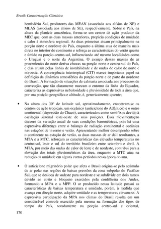 Brasil: Caracterização Climática
170
hemisfério Sul, produtores das MEAN (associada aos alísios de NE) e
MEAS (associada aos alísios de SE), respectivamente. Sobre o País, na
altura da planície amazônica, forma-se um centro de ação produtor da
MEC que, com as duas massas anteriores, propicia condições de umidade
e calor à atmosfera regional. As duas primeiras atuam principalmente na
porção norte e nordeste do País, enquanto a última atua de maneira mais
direta no interior do continente e reforça as características do verão quente
e úmido na porção centro-sul, influenciando até mesmo localidades como
o Uruguai e o norte da Argentina. O avanço dessas massas de ar
provenientes do norte deriva chuvas na porção norte e centro-sul do País,
e elas atuam pelas linhas de instabilidade e de ondas de calor de norte e
noroeste. A convergência intertropical (CIT) exerce importante papel na
definição da dinâmica atmosférica da porção norte e de parte do nordeste
do Brasil. A formação de situações de calmaria associada aos processos de
convecção, que tão claramente marcam o entorno da linha do Equador,
caracteriza as expressivas nebulosidade e pluviosidade de toda a área que,
por sua posição geográfica e altitude, é, genericamente, quente;
• Na altura dos 30° de latitude sul, aproximadamente, encontram-se os
centros de ação tropicais, um oceânico (anticiclone do Atlântico) e o outro
continental (depressão do Chaco), caracterizados como semifixos devido à
oscilação sazonal leste-oeste de suas posições. Essa movimentação
decorre da variação anual de suas condições barométricas, pois há uma
expressiva diferença entre o balanço de radiação continental e oceânica
nas estações de inverno e verão. Apresentando melhor desempenho sobre
o continente na estação de verão, as duas massas de ar dali resultantes, a
MTA e a MTC, reforçam as características das elevadas temperaturas no
centro-sul, leste e sul do território brasileiro entre setembro e abril. A
MTA, por meio das ondas de calor de leste e de nordeste, contribui para a
elevação dos totais pluviométricos da área, enquanto a MTC atua na
redução da umidade em alguns curtos períodos nessa época do ano.
• O anticiclone migratório polar que afeta o Brasil origina-se pelo acúmulo
de ar polar nas regiões de baixas pressões da zona subpolar do Pacífico
Sul, que se desloca de sudeste para nordeste e se subdivide em dois ramos
devido ao atrito e bloqueio exercidos pela cordilheira dos Andes,
formando a MPA e a MPP. O ar produzido nessa latitude possui as
características de baixas temperatura e umidade, porém, à medida que
avança em direção norte, adquire umidade e as temperaturas elevam-se. A
expressiva participação da MPA nos climas do Brasil resulta em um
considerável controle exercido pela mesma na formação dos tipos de
tempo do País, notadamente na porção centro-sul e oriental,
 