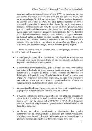 Fillipe Tamiozzo P. Torres & Pedro José de O. Machado
171
caracterizando os processos frontogenéticos (FPA) e a estação de inverno
dos climas brasileiros. Esse sistema atua, em boa parte das vezes, por
meio das ondas de frio de leste e de sudeste. A FPA é um fator importante
no controle dos climas do País, pois atua permanentemente na porção
centro-sul e participa do controle dos climas da porção centro-norte-
nordeste, particularmente em parte do outono, inverno e primavera. Uma
parcela considerável do dinamismo das chuvas e da circulação atmosférica
dessas áreas tem origem nos processos frontogenéticos da FPA. Também
a essa latitude encontra-se, sobre o oceano Atlântico, a depressão do mar
de Weddel, célula de baixas pressões mantida pelos ciclones transientes
formados nas latitudes médias e subtropicais que se propagam para
sudeste. Em oposição a ela, atuam as depressões do Chaco e da
Amazônia, que atraem em direção norte os sistemas polar e tropical.
Ainda de acordo com os autores, para a configuração climática do
território Nacional, destacam-se:
• a configuração geográfica, manifestada na disposição triangular do
território, cuja maior extensão dispõe-se nas proximidades da Linha do
Equador, afunilando-se em direção sul;
• a maritimidade/continentalidade, pois o litoral tem uma considerável
extensão e é banhado por águas quentes (particularmente a corrente sul
equatorial e a corrente do Brasil) e frias (corrente das Malvinas ou
Falklands). A disposição geográfica do “continente Brasil” apresenta uma
expressiva disposição continental interiorana, ou seja, uma expressiva
extensão de terras que se encontra consideravelmente afastada da
superfície marítima, formando um amplo interland;
• as modestas altitudes do relevo, expressas em cotas relativamente baixas e
cujos pontos extremos atingem somente cerca de 3.000 m;
• a extensão territorial: a extensão geográfica do País apresenta uma área de
cerca de 8.511 milhões de km2, localizada entre 5°16’20” de latitude
norte e 33°44’32” de latitude sul, e 34°47’30” e 73°59’32” de longitude
oeste de Greenwich, disposta em sua grande maioria no hemisfério Sul – o
hemisfério das águas;
• as formas do relevo, notadamente a distribuição dos grandes
compartimentos de serras, planaltos e planícies que formam verdadeiros
corredores naturais para o desenvolvimento dos sistemas atmosféricos em
grandes extensões, principalmente de movimentação norte-sul;
 