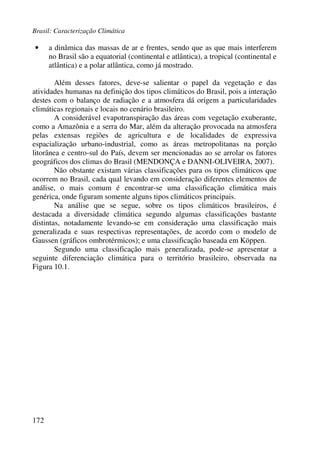 Brasil: Caracterização Climática
172
• a dinâmica das massas de ar e frentes, sendo que as que mais interferem
no Brasil são a equatorial (continental e atlântica), a tropical (continental e
atlântica) e a polar atlântica, como já mostrado.
Além desses fatores, deve-se salientar o papel da vegetação e das
atividades humanas na definição dos tipos climáticos do Brasil, pois a interação
destes com o balanço de radiação e a atmosfera dá origem a particularidades
climáticas regionais e locais no cenário brasileiro.
A considerável evapotranspiração das áreas com vegetação exuberante,
como a Amazônia e a serra do Mar, além da alteração provocada na atmosfera
pelas extensas regiões de agricultura e de localidades de expressiva
espacialização urbano-industrial, como as áreas metropolitanas na porção
litorânea e centro-sul do País, devem ser mencionadas ao se arrolar os fatores
geográficos dos climas do Brasil (MENDONÇA e DANNI-OLIVEIRA, 2007).
Não obstante existam várias classificações para os tipos climáticos que
ocorrem no Brasil, cada qual levando em consideração diferentes elementos de
análise, o mais comum é encontrar-se uma classificação climática mais
genérica, onde figuram somente alguns tipos climáticos principais.
Na análise que se segue, sobre os tipos climáticos brasileiros, é
destacada a diversidade climática segundo algumas classificações bastante
distintas, notadamente levando-se em consideração uma classificação mais
generalizada e suas respectivas representações, de acordo com o modelo de
Gaussen (gráficos ombrotérmicos); e uma classificação baseada em Köppen.
Segundo uma classificação mais generalizada, pode-se apresentar a
seguinte diferenciação climática para o território brasileiro, observada na
Figura 10.1.
 