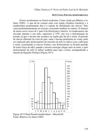 Fillipe Tamiozzo P. Torres & Pedro José de O. Machado
179
10.5 CLIMA PSEUDO-MEDITERRÂNEO
Ocorre notadamente no litoral nordestino. Como citado por Ribeiro e Le
Sann (1985), “o que há de comum entre esta região climática brasileira e a
mediterrânea propriamente dita é o regime de distribuição das chuvas” Elas
caem predominantemente no inverno, ocorrendo também no outono. O número
de meses secos cresce de 1 para 8 do litoral para o interior. As temperaturas são
elevadas durante o ano todo, superiores à 15ºC, por isso a denominação de
pseudo, já que o mesmo não acontece na região que lhe dá o nome. O período
de chuvas diferente do resto do país, onde o mesmo predomina no verão, pode
ser explicado pelo deslocamento do encontro da mTa (e mEas) com a mPa para
o norte, ocasionando as chuvas frontais, este deslocamento se dá pelo período
de maior força da mPa, quando a mesma consegue chegar mais ao norte, e pelo
deslocamento da mTa (e mEas) também para mais a norte, acompanhando a
marcha do Equador Térmico (Figura 10.7).
T (ºC) P (mm)
30
40
20
10
0 0
20
40
60
80
100
J F M A M J J A OS N D
200
300
120
140
160
180
220
240
260
280
320
340
Figura 10.7 Clima Pseudo-mediterrâneo – Maceió/AL
Fonte: Ribeiro e Le Sann (1985)
 