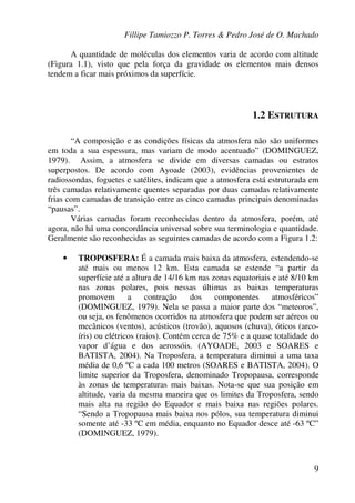 Fillipe Tamiozzo P. Torres & Pedro José de O. Machado
9
A quantidade de moléculas dos elementos varia de acordo com altitude
(Figura 1.1), visto que pela força da gravidade os elementos mais densos
tendem a ficar mais próximos da superfície.
1.2 ESTRUTURA
“A composição e as condições físicas da atmosfera não são uniformes
em toda a sua espessura, mas variam de modo acentuado” (DOMINGUEZ,
1979). Assim, a atmosfera se divide em diversas camadas ou estratos
superpostos. De acordo com Ayoade (2003), evidências provenientes de
radiossondas, foguetes e satélites, indicam que a atmosfera está estruturada em
três camadas relativamente quentes separadas por duas camadas relativamente
frias com camadas de transição entre as cinco camadas principais denominadas
“pausas”.
Várias camadas foram reconhecidas dentro da atmosfera, porém, até
agora, não há uma concordância universal sobre sua terminologia e quantidade.
Geralmente são reconhecidas as seguintes camadas de acordo com a Figura 1.2:
• TROPOSFERA: É a camada mais baixa da atmosfera, estendendo-se
até mais ou menos 12 km. Esta camada se estende “a partir da
superfície até a altura de 14/16 km nas zonas equatoriais e até 8/10 km
nas zonas polares, pois nessas últimas as baixas temperaturas
promovem a contração dos componentes atmosféricos”
(DOMINGUEZ, 1979). Nela se passa a maior parte dos “meteoros”,
ou seja, os fenômenos ocorridos na atmosfera que podem ser aéreos ou
mecânicos (ventos), acústicos (trovão), aquosos (chuva), óticos (arco-
íris) ou elétricos (raios). Contém cerca de 75% e a quase totalidade do
vapor d’água e dos aerossóis. (AYOADE, 2003 e SOARES e
BATISTA, 2004). Na Troposfera, a temperatura diminui a uma taxa
média de 0,6 ºC a cada 100 metros (SOARES e BATISTA, 2004). O
limite superior da Troposfera, denominado Tropopausa, corresponde
às zonas de temperaturas mais baixas. Nota-se que sua posição em
altitude, varia da mesma maneira que os limites da Troposfera, sendo
mais alta na região do Equador e mais baixa nas regiões polares.
“Sendo a Tropopausa mais baixa nos pólos, sua temperatura diminui
somente até -33 ºC em média, enquanto no Equador desce até -63 ºC”
(DOMINGUEZ, 1979).
 