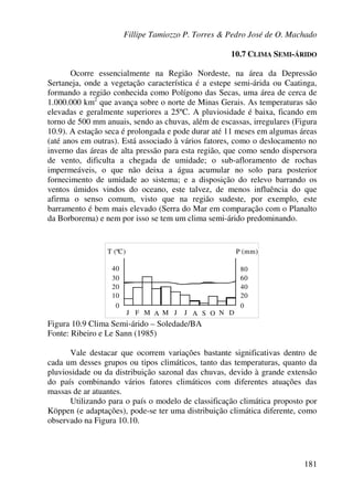 Fillipe Tamiozzo P. Torres & Pedro José de O. Machado
181
10.7 CLIMA SEMI-ÁRIDO
Ocorre essencialmente na Região Nordeste, na área da Depressão
Sertaneja, onde a vegetação característica é a estepe semi-árida ou Caatinga,
formando a região conhecida como Polígono das Secas, uma área de cerca de
1.000.000 km2
que avança sobre o norte de Minas Gerais. As temperaturas são
elevadas e geralmente superiores a 25ºC. A pluviosidade é baixa, ficando em
torno de 500 mm anuais, sendo as chuvas, além de escassas, irregulares (Figura
10.9). A estação seca é prolongada e pode durar até 11 meses em algumas áreas
(até anos em outras). Está associado à vários fatores, como o deslocamento no
inverno das áreas de alta pressão para esta região, que como sendo dispersora
de vento, dificulta a chegada de umidade; o sub-afloramento de rochas
impermeáveis, o que não deixa a água acumular no solo para posterior
fornecimento de umidade ao sistema; e a disposição do relevo barrando os
ventos úmidos vindos do oceano, este talvez, de menos influência do que
afirma o senso comum, visto que na região sudeste, por exemplo, este
barramento é bem mais elevado (Serra do Mar em comparação com o Planalto
da Borborema) e nem por isso se tem um clima semi-árido predominando.
T (ºC) P (mm)
30
40
20
10
0 0
20
40
60
80
J F M A M J J A OS N D
Figura 10.9 Clima Semi-árido – Soledade/BA
Fonte: Ribeiro e Le Sann (1985)
Vale destacar que ocorrem variações bastante significativas dentro de
cada um desses grupos ou tipos climáticos, tanto das temperaturas, quanto da
pluviosidade ou da distribuição sazonal das chuvas, devido à grande extensão
do país combinando vários fatores climáticos com diferentes atuações das
massas de ar atuantes.
Utilizando para o país o modelo de classificação climática proposto por
Köppen (e adaptações), pode-se ter uma distribuição climática diferente, como
observado na Figura 10.10.
 