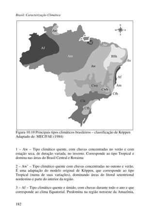 Brasil: Caracterização Climática
182
Figura 10.10 Principais tipos climáticos brasileiros – classificação de Köppen
Adaptado de: MEC/FAE (1984)
1 – Aw – Tipo climático quente, com chuvas concentradas no verão e com
estação seca, de duração variada, no inverno. Corresponde ao tipo Tropical e
domina nas áreas do Brasil Central e Roraima
2 – Aw’ – Tipo climático quente com chuvas concentradas no outono e verão.
É uma adaptação do modelo original de Köppen, que corresponde ao tipo
Tropical (numa de suas variações), dominando áreas do litoral setentrional
nordestino e parte do interior da região.
3 – Af – Tipo climático quente e úmido, com chuvas durante todo o ano e que
corresponde ao clima Equatorial. Predomina na região noroeste da Amazônia,
 