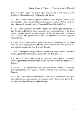 Fillipe Tamiozzo P. Torres & Pedro José de O. Machado
183
por ser a única região em que a mEc atua durante o ano inteiro, litoral
nordestino (Bahia, Sergipe) e região próxima à Belém
4 – Am – Tipo climático quente e úmido, com pequena estação seca,
corresponde ao tipo Subequatorial. Domina grandes áreas da Amazônia. É um
tipo climático de transição entre o Equatorial (Af) e o Tropical (Aw).
5 – As – Outra adaptação do modelo original de Köppen, que corresponde ao
tipo Pseudo-mediterrâneo. Ocorre em parte do litoral nordestino. É um clima
quente e úmido, com chuvas predominantes de inverno, decorrentes da atuação
do 1º ramos da mPa que em contato com a mTa (e mEas), no inverno, provoca
chuvas frontais.
6 – BSh – É um tipo climático quente e seco que corresponde ao tipo Semi-
árido da classificação genérica. Ocorre destacadamente no Sertão Nordestino,
apresentando um período seco de grande duração.
7 – Cfa – Corresponde ao tipo climático Subtropical, sempre úmido e de verões
quentes, predominando nas áreas menos elevadas da região Sul.
8 – Cfb – Também correspondente ao clima Subtropical, porém com verões
amenos, predominando nos planaltos e áreas de maior altitude das regiões Sul e
Sudeste
9 – Cwa – Tipo mesotérmico que apresenta verões quentes e chuvosos,
correspondendo ao tipo Tropical de Altitude. Ocorre destacadamente na Região
Sudeste.
10 – Cwb – Tipo climático mesotérmico, com chuvas concentradas no verão,
apresentando este, temperaturas mais amenas (verões brandos), o que se deve
ao fator altimétrico. Ocorre na região Sudeste.
 