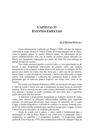 CAPÍTULO 11
EVENTOS ESPECIAIS
11.1 EFEITO ESTUFA
Como didaticamente explicado por Branco (1988), um tipo de impacto
ambiental de longo alcance é o Efeito Estufa. Essa denominação não se refere,
como se poderia pensar, às estufas elétricas usadas em laboratórios ou em
outros estabelecimentos, mas sim às estufas de jardins, pouco utilizadas no
Brasil, mas largamente empregadas nos países de clima frio para proteger as
plantas do rigor do inverno.
Tais estufas possuem paredes e teto de vidro, e o seu aquecimento se dá
devido a uma propriedade interessante do próprio vidro, que embora
transparente, é um completo isolante térmico: ele deixa que as radiações do Sol
passem para dentro da estufa, mas não deixa que o calor saia do seu interior.
Dessa forma, o calor acumula-se, mantendo o interior da estufa cada vez mais
quente. Esta propriedade é conhecida dos jardineiros desde o século XV,
permitindo que se cultivem plantas tropicais em climas frios como os da
Europa.
De acordo com Salgado-Labouriau (1994), as nuvens do céu agem como
o vidro da estufa e fazem com que a temperatura na parte baixa da atmosfera
aumente. Sem as mesmas nuvens o calor escapa, diminuindo a temperatura. Por
isso, durante o inverno, as noites estreladas são mais frias, pois a superfície
perde calor pela falta das nuvens.
A atmosfera é praticamente transparente às radiações solares de ondas
curtas, mas absorve as radiações infravermelhas emitidas pela superfície
terrestre. Os principais absorventes desta energia na atmosfera são o vapor
d’água, o ozônio troposférico, o dióxido de carbono e as nuvens. Somente cerca
de 6% do infravermelho irradiado pela superfície escapa para o espaço. O resto
é absorvido pela atmosfera e re-irradiado pela mesma.
Ainda de acordo com a autora, o efeito estufa é fundamental para a
manutenção da vida na Terra. Mede-se este efeito com a comparação entre a
temperatura na superfície e a temperatura irradiada. “A temperatura média
global da Terra é hoje de +15ºC mas a temperatura efetiva de radiação é hoje de
 