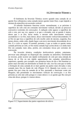 Eventos Especiais
188
11.2 INVERSÃO TÉRMICA
O fenômeno da Inversão Térmica ocorre quando uma camada de ar
quente fica sobreposta a uma camada menos quente (mais fria), o que impede a
mistura da atmosfera em ascensão vertical.
O referido fenômeno funciona assim: normalmente, o ar próximo à
superfície do solo está em constante movimento vertical, devido ao processo
convectivo (correntes de convecção). A radiação solar aquece a superfície do
solo e este, por sua vez, aquece o ar que o circunda; este ar quente é menos
denso que o ar frio, desse modo, o mesmo sobe (movimento vertical
ascendente) e o ar frio, mais denso, desce (movimento vertical descendente). O
ar frio no que toca a superfície do solo recebe calor do mesmo, esquenta, fica
menos denso, então sobe, dando lugar a um novo movimento descendente de ar
frio. E o ciclo se repete. O normal, portanto, é que se tenha ar quente numa
camada próxima ao solo, ar frio numa camada logo acima desta e ar ainda mais
frio em camadas mais altas, porém, em constantes trocas por correntes de
convecção.
Na inversão térmica, condições desfavoráveis podem, entretanto,
provocar uma alteração na disposição das camadas na atmosfera. Geralmente
no inverno, pode ocorrer um rápido resfriamento do solo por uma entrada de
massa de ar fria ou um rápido aquecimento das camadas atmosféricas
superiores, quando, por exemplo, nas primeiras horas do dia o Sol iluminar as
partes mais elevadas em detrimento ao fundo do vale, isso faz com que se tenha
a formação de uma camada de ar mais quente nas partes mais elevadas e uma
camada mais fria no fundo do vale (Figura 11.2). Quando isso ocorre, o ar
quente fica por cima da camada de ar frio, passando a funcionar como um
bloqueio, não permitindo os movimentos verticais de convecção: o ar frio
próximo ao solo não sobe porque é o mais denso e o ar quente que lhe está por
cima não desce, porque é o menos denso.
Sol
Fundo do vale
Figura 11.2 Aquecimento das partes superiores do relevo.
 