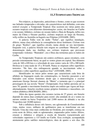 Fillipe Tamiozzo P. Torres & Pedro José de O. Machado
189
11.3 TEMPESTADES TROPICAIS
Nos trópicos, as depressões, anticiclones e frentes, como os que ocorrem
nas latitudes temperadas e elevadas, são características mal definidas, com uma
notável exceção: a Tempestade Tropical. Elas ocorrem em várias partes dos
oceanos tropicais com diferentes denominações: assim, são furacões no Caribe
e no oceano Atlântico, ciclones no oceano índico e Baía de Bengala, tufões nos
mares da China e Oceano pacífico, ciclones tropicais ao largo da Oceania,
willy-willies na Austrália ou baguiós nas Filipinas (AYOADE, 2003).
A palavra Tufão vem do árabe “Tufan”, que significa inundação,
dilúvio, numa clara referência às conseqüências desse fenômeno. Ciclone vem
do grego “Kyklos”, que significa círculo, numa alusão ao seu movimento.
Enquanto isso, a palavra furacão tem origem no castelhano “Huracán”, uma
denominação dada, nas Antilhas, aos ciclones tropicais que provocam
tempestades violentas: “Hunrakén”, era o Deus das tormentas para os índios do
Caribe.
As Tempestades Tropicais são centros ciclônicos, quase circulares, com
pressão extremamente baixa, na qual os ventos giram em espiral. Seu diâmetro
varia de 160 a 650 km e a velocidade de seus ventos varia de 120 a 200 km/h.
Desloca-se à uma razão de 15 a 30 km/h. Nunca se originam sobre superfícies
terrestres. “De fato, eles enfraquecem quando se movimentam sobre o
continente e sobre superfícies aquáticas frias” (AYOADE, 2003).
Identificados no início pelos nomes que caracterizam cada letra do
alfabeto na linguagem usada nas comunicações, os furacões passaram a ser
batizados com nomes femininos desde que o meteorologista e escritor
americano George Stewart chamou de “Maria” a tormenta que é a principal
personagem de sua novela “Storm” (Tempestade). Esse hábito persistiu até os
anos 70, quando o movimento feminista impôs um rodízio que vigora até hoje:
alternadamente, furacões recebem nomes próprios femininos e masculinos, em
ordem alfabética (MACHADO, 2001).
Além das águas quentes dos oceanos (acima de 27 graus), um furacão
depende de outras duas condições para existir: alta umidade do ar e ventos no
mesmo sentido na baixa Troposfera (até 2.000 metros de altitude) e na alta
Troposfera (até 10.000 metros).
Sob a influência desses três fatores, um aglomerado de Cumulonimbus
viaja, muitas vezes, milhares de quilômetros para se transformar em um
furacão. Uma das rotas mais conhecidas no Ocidente, por exemplo, começa na
costa oeste da África, onde os aglomerados, empurrados pelos ventos Alísios,
cruzam o Atlântico e atingem a escala de furacões (caracterizada por
velocidades superiores a 115 km/h) no Caribe. Essa evolução, acompanhada
atentamente pelos satélites meteorológicos, dura de quatro a seis dias. Do
 