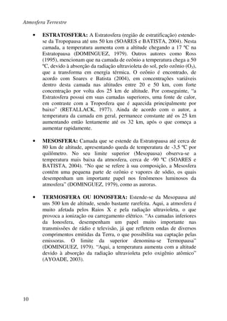 Atmosfera Terrestre
10
• ESTRATOSFERA: A Estratosfera (região de estratificação) estende-
se da Tropopausa até uns 50 km (SOARES e BATISTA, 2004). Nesta
camada, a temperatura aumenta com a altitude chegando a 17 ºC na
Estratopausa (DOMINGUEZ, 1979). Outros autores como Ross
(1995), mencionam que na camada de ozônio a temperatura chega a 50
ºC, devido à absorção da radiação ultravioleta do sol, pelo ozônio (O3),
que a transforma em energia térmica. O ozônio é encontrado, de
acordo com Soares e Batista (2004), em concentrações variáveis
dentro desta camada nas altitudes entre 20 e 50 km, com forte
concentração por volta dos 25 km de altitude. Por conseguinte, “a
Estratosfera possui em suas camadas superiores, uma fonte de calor,
em contraste com a Troposfera que é aquecida principalmente por
baixo” (RETALLACK, 1977). Ainda de acordo com o autor, a
temperatura da camada em geral, permanece constante até os 25 km
aumentando então lentamente até os 32 km, após o que começa a
aumentar rapidamente.
• MESOSFERA: Camada que se estende da Estratopausa até cerca de
80 km de altitude, apresentando queda de temperatura de -3,5 ºC por
quilômetro. No seu limite superior (Mesopausa) observa-se a
temperatura mais baixa da atmosfera, cerca de -90 ºC (SOARES e
BATISTA, 2004). “No que se refere à sua composição, a Mesosfera
contém uma pequena parte de ozônio e vapores de sódio, os quais
desempenham um importante papel nos fenômenos luminosos da
atmosfera” (DOMINGUEZ, 1979), como as auroras.
• TERMOSFERA OU IONOSFERA: Estende-se da Mesopausa até
uns 500 km de altitude, sendo bastante rarefeita. Aqui, a atmosfera é
muito afetada pelos Raios X e pela radiação ultravioleta, o que
provoca a ionização ou carregamento elétrico. “As camadas inferiores
da Ionosfera, desempenham um papel muito importante nas
transmissões de rádio e televisão, já que refletem ondas de diversos
comprimentos emitidas da Terra, o que possibilita sua captação pelas
emissoras. O limite da superior denomina-se Termopausa”
(DOMINGUEZ, 1979). “Aqui, a temperatura aumenta com a altitude
devido à absorção da radiação ultravioleta pelo oxigênio atômico”
(AYOADE, 2003).
 