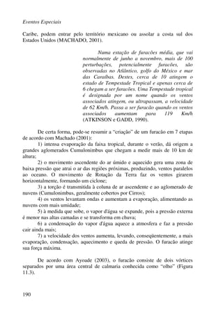 Eventos Especiais
190
Caribe, podem entrar pelo território mexicano ou assolar a costa sul dos
Estados Unidos (MACHADO, 2001).
Numa estação de furacões média, que vai
normalmente de junho a novembro, mais de 100
perturbações, potencialmente furacões, são
observadas no Atlântico, golfo do México e mar
das Caraíbas. Destes, cerca de 10 atingem o
estado de Tempestade Tropical e apenas cerca de
6 chegam a ser furacões. Uma Tempestade tropical
é designada por um nome quando os ventos
associados atingem, ou ultrapassam, a velocidade
de 62 Km/h. Passa a ser furacão quando os ventos
associados aumentam para 119 Km/h
(ATKINSON e GADD, 1990).
De certa forma, pode-se resumir a “criação” de um furacão em 7 etapas
de acordo com Machado (2001):
1) intensa evaporação da faixa tropical, durante o verão, dá origem a
grandes aglomerados Cumulonimbus que chegam a medir mais de 10 km de
altura;
2) o movimento ascendente do ar úmido e aquecido gera uma zona de
baixa pressão que atrai o ar das regiões próximas, produzindo, ventos paralelos
ao oceano. O movimento de Rotação da Terra faz os ventos girarem
horizontalmente, formando um ciclone;
3) a torção é transmitida à coluna de ar ascendente e ao aglomerado de
nuvens (Cumulonimbus, geralmente cobertos por Cirros);
4) os ventos levantam ondas e aumentam a evaporação, alimentando as
nuvens com mais umidade;
5) à medida que sobe, o vapor d'água se expande, pois a pressão externa
é menor nas altas camadas e se transforma em chuva;
6) a condensação do vapor d'água aquece a atmosfera e faz a pressão
cair ainda mais;
7) a velocidade dos ventos aumenta, levando, conseqüentemente, a mais
evaporação, condensação, aquecimento e queda de pressão. O furacão atinge
sua força máxima.
De acordo com Ayoade (2003), o furacão consiste de dois vórtices
separados por uma área central de calmaria conhecida como “olho” (Figura
11.3).
 