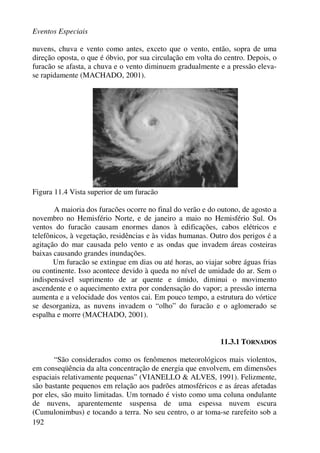 Eventos Especiais
192
nuvens, chuva e vento como antes, exceto que o vento, então, sopra de uma
direção oposta, o que é óbvio, por sua circulação em volta do centro. Depois, o
furacão se afasta, a chuva e o vento diminuem gradualmente e a pressão eleva-
se rapidamente (MACHADO, 2001).
Figura 11.4 Vista superior de um furacão
A maioria dos furacões ocorre no final do verão e do outono, de agosto a
novembro no Hemisfério Norte, e de janeiro a maio no Hemisfério Sul. Os
ventos do furacão causam enormes danos à edificações, cabos elétricos e
telefônicos, à vegetação, residências e às vidas humanas. Outro dos perigos é a
agitação do mar causada pelo vento e as ondas que invadem áreas costeiras
baixas causando grandes inundações.
Um furacão se extingue em dias ou até horas, ao viajar sobre águas frias
ou continente. Isso acontece devido à queda no nível de umidade do ar. Sem o
indispensável suprimento de ar quente e úmido, diminui o movimento
ascendente e o aquecimento extra por condensação do vapor; a pressão interna
aumenta e a velocidade dos ventos cai. Em pouco tempo, a estrutura do vórtice
se desorganiza, as nuvens invadem o “olho” do furacão e o aglomerado se
espalha e morre (MACHADO, 2001).
11.3.1 TORNADOS
“São considerados como os fenômenos meteorológicos mais violentos,
em conseqüência da alta concentração de energia que envolvem, em dimensões
espaciais relativamente pequenas” (VIANELLO & ALVES, 1991). Felizmente,
são bastante pequenos em relação aos padrões atmosféricos e as áreas afetadas
por eles, são muito limitadas. Um tornado é visto como uma coluna ondulante
de nuvens, aparentemente suspensa de uma espessa nuvem escura
(Cumulonimbus) e tocando a terra. No seu centro, o ar toma-se rarefeito sob a
 