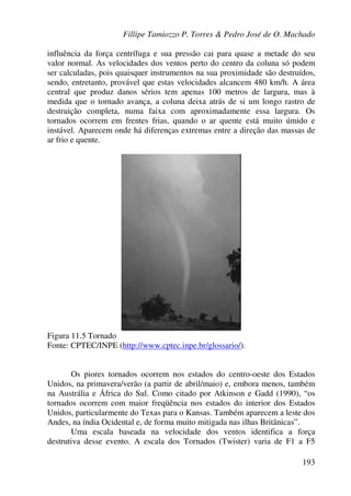 Fillipe Tamiozzo P. Torres & Pedro José de O. Machado
193
influência da força centrífuga e sua pressão cai para quase a metade do seu
valor normal. As velocidades dos ventos perto do centro da coluna só podem
ser calculadas, pois quaisquer instrumentos na sua proximidade são destruídos,
sendo, entretanto, provável que estas velocidades alcancem 480 km/h. A área
central que produz danos sérios tem apenas 100 metros de largura, mas à
medida que o tornado avança, a coluna deixa atrás de si um longo rastro de
destruição completa, numa faixa com aproximadamente essa largura. Os
tornados ocorrem em frentes frias, quando o ar quente está muito úmido e
instável. Aparecem onde há diferenças extremas entre a direção das massas de
ar frio e quente.
Figura 11.5 Tornado
Fonte: CPTEC/INPE (http://www.cptec.inpe.br/glossario/).
Os piores tornados ocorrem nos estados do centro-oeste dos Estados
Unidos, na primavera/verão (a partir de abril/maio) e, embora menos, também
na Austrália e África do Sul. Como citado por Atkinson e Gadd (1990), “os
tornados ocorrem com maior freqüência nos estados do interior dos Estados
Unidos, particularmente do Texas para o Kansas. Também aparecem a leste dos
Andes, na índia Ocidental e, de forma muito mitigada nas ilhas Britânicas”.
Uma escala baseada na velocidade dos ventos identifica a força
destrutiva desse evento. A escala dos Tornados (Twister) varia de F1 a F5
 