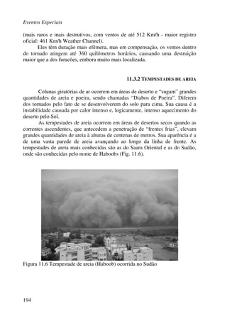 Eventos Especiais
194
(mais raros e mais destrutivos, com ventos de até 512 Km/h - maior registro
oficial: 461 Km/h Weather Channel).
Eles têm duração mais efêmera, mas em compensação, os ventos dentro
do tornado atingem até 360 quilômetros horários, causando uma destruição
maior que a dos furacões, embora muito mais localizada.
11.3.2 TEMPESTADES DE AREIA
Colunas giratórias de ar ocorrem em áreas de deserto e “sugam” grandes
quantidades de areia e poeira, sendo chamadas “Diabos de Poeira”. Diferem
dos tornados pelo fato de se desenvolverem do solo para cima. Sua causa é a
instabilidade causada por calor intenso e, logicamente, intenso aquecimento do
deserto pelo Sol.
As tempestades de areia ocorrem em áreas de desertos secos quando as
correntes ascendentes, que antecedem a penetração de “frentes frias”, elevam
grandes quantidades de areia à alturas de centenas de metros. Sua aparência é a
de uma vasta parede de areia avançando ao longo da linha de frente. As
tempestades de areia mais conhecidas são as do Saara Oriental e as do Sudão,
onde são conhecidas pelo nome de Haboobs (Fig. 11.6).
Figura 11.6 Tempestade de areia (Haboob) ocorrida no Sudão
 