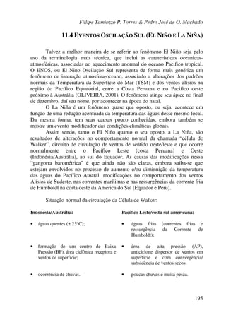 Fillipe Tamiozzo P. Torres & Pedro José de O. Machado
195
11.4 EVENTOS OSCILAÇÃO SUL (EL NIÑO E LA NIÑA)
Talvez a melhor maneira de se referir ao fenômeno El Niño seja pelo
uso da terminologia mais técnica, que inclui as caraterísticas oceanicas-
atmosféricas, associadas ao aquecimento anormal do oceano Pacifico tropical.
O ENOS, ou El Niño Oscilação Sul representa de forma mais genérica um
fenômeno de interação atmosfera-oceano, associado a alterações dos padrões
normais da Temperatura da Superfície do Mar (TSM) e dos ventos alísios na
região do Pacífico Equatorial, entre a Costa Peruana e no Pacifico oeste
próximo à Austrália (OLIVEIRA, 2001). O fenômeno atinge seu ápice no final
de dezembro, daí seu nome, por acontecer na época do natal.
O La Niña é um fenômeno quase que oposto, ou seja, acontece em
função de uma redução acentuada da temperatura das águas desse mesmo local.
Da mesma forma, tem suas causas pouco conhecidas, embora também se
mostre um evento modificador das condições climáticas globais.
Assim sendo, tanto o El Niño quanto o seu oposto, a La Niña, são
resultados de alterações no comportamento normal da chamada “célula de
Walker”, circuito de circulação de ventos de sentido oeste/leste e que ocorre
normalmente entre o Pacífico Leste (costa Peruana) e Oeste
(Indonésia/Austrália), ao sul do Equador. As causas das modificações nessa
“gangorra barométrica” é que ainda não são claras, embora saiba-se que
estejam envolvidos no processo de aumento e/ou diminuição da temperatura
das águas do Pacífico Austral, modificações no comportamento dos ventos
Alísios de Sudeste, nas correntes marítimas e nas ressurgências da corrente fria
de Humboldt na costa oeste da América do Sul (Equador e Peru).
Situação normal da circulação da Célula de Walker:
Indonésia/Austrália: Pacífico Leste/costa sul americana:
• águas quentes (± 25°C); • águas frias (correntes frias e
ressurgência da Corrente de
Humboldt);
• formação de um centro de Baixa
Pressão (BP), área ciclônica receptora e
ventos de superfície;
• área de alta pressão (AP),
anticiclone dispersor de ventos em
superfície e com convergência/
subsidência de ventos secos;
• ocorrência de chuvas. • poucas chuvas e muita pesca.
 