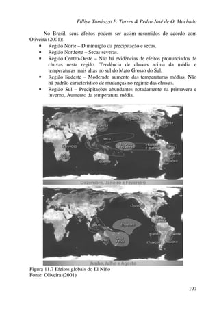 Fillipe Tamiozzo P. Torres & Pedro José de O. Machado
197
No Brasil, seus efeitos podem ser assim resumidos de acordo com
Oliveira (2001):
• Região Norte – Diminuição da precipitação e secas.
• Região Nordeste – Secas severas.
• Região Centro-Oeste – Não há evidências de efeitos pronunciados de
chuvas nesta região. Tendência de chuvas acima da média e
temperaturas mais altas no sul do Mato Grosso do Sul.
• Região Sudeste – Moderado aumento das temperaturas médias. Não
há padrão característico de mudanças no regime das chuvas.
• Região Sul – Precipitações abundantes notadamente na primavera e
inverno. Aumento da temperatura média.
Figura 11.7 Efeitos globais do El Niño
Fonte: Oliveira (2001)
 
