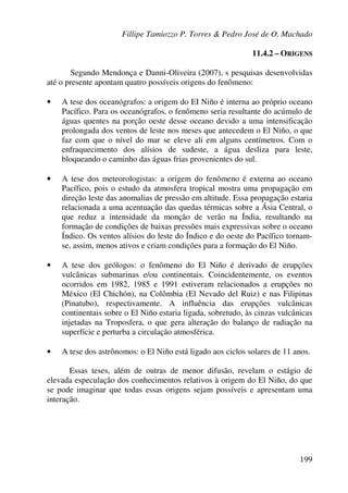 Fillipe Tamiozzo P. Torres & Pedro José de O. Machado
199
11.4.2 – ORIGENS
Segundo Mendonça e Danni-Oliveira (2007), s pesquisas desenvolvidas
até o presente apontam quatro possíveis origens do fenômeno:
• A tese dos oceanógrafos: a origem do EI Niño é interna ao próprio oceano
Pacífico. Para os oceanógrafos, o fenômeno seria resultante do acúmulo de
águas quentes na porção oeste desse oceano devido a uma intensificação
prolongada dos ventos de leste nos meses que antecedem o El Niño, o que
faz com que o nível do mar se eleve ali em alguns centímetros. Com o
enfraquecimento dos alísios de sudeste, a água desliza para leste,
bloqueando o caminho das águas frias provenientes do sul.
• A tese dos meteorologistas: a origem do fenômeno é externa ao oceano
Pacífico, pois o estudo da atmosfera tropical mostra uma propagação em
direção leste das anomalias de pressão em altitude. Essa propagação estaria
relacionada a uma acentuação das quedas térmicas sobre a Ásia Central, o
que reduz a intensidade da monção de verão na Índia, resultando na
formação de condições de baixas pressões mais expressivas sobre o oceano
Índico. Os ventos alísios do leste do Índico e do oeste do Pacífico tornam-
se, assim, menos ativos e criam condições para a formação do El Niño.
• A tese dos geólogos: o fenômeno do El Niño é derivado de erupções
vulcânicas submarinas e/ou continentais. Coincidentemente, os eventos
ocorridos em 1982, 1985 e 1991 estiveram relacionados a erupções no
México (El Chichón), na Colômbia (El Nevado del Ruiz) e nas Filipinas
(Pinatubo), respectivamente. A influência das erupções vulcânicas
continentais sobre o El Niño estaria ligada, sobretudo, às cinzas vulcânicas
injetadas na Troposfera, o que gera alteração do balanço de radiação na
superfície e perturba a circulação atmosférica.
• A tese dos astrônomos: o El Niño está ligado aos ciclos solares de 11 anos.
Essas teses, além de outras de menor difusão, revelam o estágio de
elevada especulação dos conhecimentos relativos à origem do El Niño, do que
se pode imaginar que todas essas origens sejam possíveis e apresentam uma
interação.
 