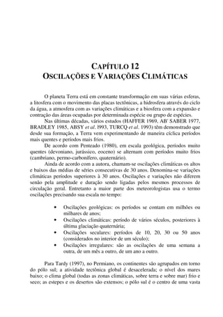 CAPÍTULO 12
OSCILAÇÕES E VARIAÇÕES CLIMÁTICAS
O planeta Terra está em constante transformação em suas várias esferas,
a litosfera com o movimento das placas tectônicas, a hidrosfera através do ciclo
da água, a atmosfera com as variações climáticas e a biosfera com a expansão e
contração das áreas ocupadas por determinada espécie ou grupo de espécies.
Nas últimas décadas, vários estudos (HAFFER 1969, AB' SABER 1977,
BRADLEY 1985, ABSY et al. l993, TURCQ et al. 1993) têm demonstrado que
desde sua formação, a Terra vem experimentando de maneira cíclica períodos
mais quentes e períodos mais frios.
De acordo com Penteado (1980), em escala geológica, períodos muito
quentes (devoniano, jurássico, eoceno) se alternam com períodos muito frios
(cambriano, permo-carbonífero, quaternário).
Ainda de acordo com a autora, chamam-se oscilações climáticas os altos
e baixos das médias de séries consecutivas de 30 anos. Denomina-se variações
climáticas períodos superiores à 30 anos. Oscilações e variações não diferem
senão pela amplitude e duração sendo ligadas pelos mesmos processos de
circulação geral. Entretanto a maior parte dos meteorologistas usa o termo
oscilações precisando sua escala no tempo:
• Oscilações geológicas: os períodos se contam em milhões ou
milhares de anos;
• Oscilações climáticas: período de vários séculos, posteriores à
última glaciação quaternária;
• Oscilações seculares: períodos de 10, 20, 30 ou 50 anos
(considerados no interior de um século);
• Oscilações irregulares: são as oscilações de uma semana a
outra, de um mês a outro, de um ano a outro.
Para Tardy (1997), no Permiano, os continentes são agrupados em torno
do pólo sul; a atividade tectônica global é desacelerada; o nível dos mares
baixo; o clima global (todas as zonas climáticas, sobre terra e sobre mar) frio e
seco; as estepes e os desertos são extensos; o pólo sul é o centro de uma vasta
 
