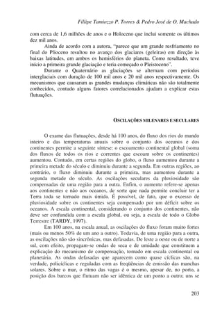 Fillipe Tamiozzo P. Torres & Pedro José de O. Machado
203
com cerca de 1,6 milhões de anos e o Holoceno que inclui somente os últimos
dez mil anos.
Ainda de acordo com a autora, “parece que um grande resfriamento no
final do Plioceno resultou no avanço dos glaciares (geleiras) em direção às
baixas latitudes, em ambos os hemisférios do planeta. Como resultado, teve
início a primeira grande glaciação e teria começado o Pleistoceno”.
Durante o Quaternário as glaciações se alternam com períodos
interglaciais com duração de 100 mil anos e 20 mil anos respectivamente. Os
mecanismos que causaram as grandes mudanças climáticas não são totalmente
conhecidos, contudo alguns fatores correlacionados ajudam a explicar estas
flutuações.
OSCILAÇÕES MILENARES E SECULARES
O exame das flutuações, desde há 100 anos, do fluxo dos rios do mundo
inteiro e das temperaturas anuais sobre o conjunto dos oceanos e dos
continentes permite a seguinte síntese: o escoamento continental global (soma
dos fluxos de todos os rios e correntes que escoam sobre os continentes)
aumentou. Contudo, em certas regiões do globo, o fluxo aumentou durante a
primeira metade do século e diminuiu durante a segunda. Em outras regiões, ao
contrário, o fluxo diminuiu durante a primeira, mas aumentou durante a
segunda metade do século. As oscilações seculares da pluviosidade são
compensadas de uma região para a outra. Enfim, o aumento refere-se apenas
aos continentes e não aos oceanos, de sorte que nada permite concluir ter a
Terra toda se tornado mais úmida. É possível, de fato, que o excesso de
pluviosidade sobre os continentes seja compensado por um déficit sobre os
oceanos. A escala continental, considerando o conjunto dos continentes, não
deve ser confundida com a escala global, ou seja, a escala de todo o Globo
Terrestre (TARDY, 1997).
Em 100 anos, na escala anual, as oscilações do fluxo foram muito fortes
(mais ou menos 50% de um ano a outro). Todavia, de uma região para a outra,
as oscilações não são sincrônicas, mas defasadas. De leste a oeste ou de norte a
sul, com efeito, propagam-se ondas de seca e de umidade que constituem a
explicação do mecanismo de compensação, tomado em escala continental ou
planetária. As ondas defasadas que aparecem como quase cíclicas são, na
verdade, policíclicas e reguladas com as freqüências de emissão das manchas
solares. Sobre o mar, o ritmo das vagas é o mesmo, apesar de, no porto, a
posição dos barcos que flutuam não ser idêntica de um ponto a outro; uns se
 