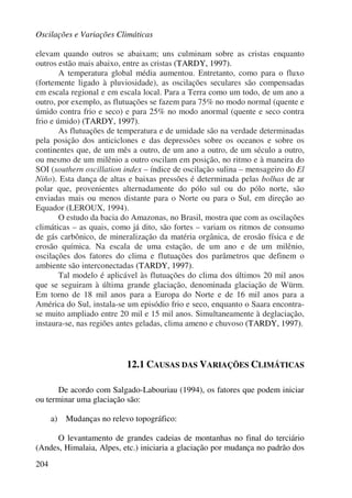 Oscilações e Variações Climáticas
204
elevam quando outros se abaixam; uns culminam sobre as cristas enquanto
outros estão mais abaixo, entre as cristas (TARDY, 1997).
A temperatura global média aumentou. Entretanto, como para o fluxo
(fortemente ligado à pluviosidade), as oscilações seculares são compensadas
em escala regional e em escala local. Para a Terra como um todo, de um ano a
outro, por exemplo, as flutuações se fazem para 75% no modo normal (quente e
úmido contra frio e seco) e para 25% no modo anormal (quente e seco contra
frio e úmido) (TARDY, 1997).
As flutuações de temperatura e de umidade são na verdade determinadas
pela posição dos anticiclones e das depressões sobre os oceanos e sobre os
continentes que, de um mês a outro, de um ano a outro, de um século a outro,
ou mesmo de um milênio a outro oscilam em posição, no ritmo e à maneira do
SOI (southern oscillation index – índice de oscilação sulina – mensageiro do El
Niño). Esta dança de altas e baixas pressões é determinada pelas bolhas de ar
polar que, provenientes alternadamente do pólo sul ou do pólo norte, são
enviadas mais ou menos distante para o Norte ou para o Sul, em direção ao
Equador (LEROUX, 1994).
O estudo da bacia do Amazonas, no Brasil, mostra que com as oscilações
climáticas – as quais, como já dito, são fortes – variam os ritmos de consumo
de gás carbônico, de mineralização da matéria orgânica, de erosão física e de
erosão química. Na escala de uma estação, de um ano e de um milênio,
oscilações dos fatores do clima e flutuações dos parâmetros que definem o
ambiente são interconectadas (TARDY, 1997).
Tal modelo é aplicável às flutuações do clima dos últimos 20 mil anos
que se seguiram à última grande glaciação, denominada glaciação de Würm.
Em torno de 18 mil anos para a Europa do Norte e de 16 mil anos para a
América do Sul, instala-se um episódio frio e seco, enquanto o Saara encontra-
se muito ampliado entre 20 mil e 15 mil anos. Simultaneamente à deglaciação,
instaura-se, nas regiões antes geladas, clima ameno e chuvoso (TARDY, 1997).
12.1 CAUSAS DAS VARIAÇÕES CLIMÁTICAS
De acordo com Salgado-Labouriau (1994), os fatores que podem iniciar
ou terminar uma glaciação são:
a) Mudanças no relevo topográfico:
O levantamento de grandes cadeias de montanhas no final do terciário
(Andes, Himalaia, Alpes, etc.) iniciaria a glaciação por mudança no padrão dos
 