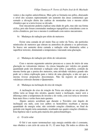 Fillipe Tamiozzo P. Torres & Pedro José de O. Machado
205
ventos e das regiões anticiclônicas. Mais gelo se formaria nos pólos, abaixando
o nível dos oceanos representando um aumento das áreas continentais que
somado a elevação direta das cadeias de montanhas tem o mesmo efeito
climático que se a terra tivesse se elevado.
Este mecanismo poderia explicar uma idade do gelo, mas não sua forma
cíclica, pois não foram constatadas mudanças topográficas coincidentes com os
ciclos climáticos, por isso o mesmo é combinado com outros mecanismos.
b) Mudanças de radiação por efeito de meteoros
Existe uma camada de pó muito fina ao redor da Terra, são partículas
minúsculas de meteoros que entram na atmosfera do planeta e se pulverizam.
Se houve um aumento desta camada a radiação solar diminuiria sobre a
superfície terrestre, diminuindo a temperatura e iniciando uma glaciação.
c) Mudanças de radiação por efeito de vulcanismo
Com o mesmo argumento anterior procura-se a causa do início de uma
glaciação no vulcanismo intenso. As cinzas lançadas por vulcões em grande
quantidade pode sim diminuir a radiação solar sobre a superfície, contudo da
mesma forma que a poeira dos meteoros, uma atividade vulcânica grande não
pode ser a única explicação para o início de uma glaciação, a não ser que a
mesma tivesse proporções descomunais. Não há registro de atividades
vulcânicas colossais durante o Quaternário.
d) Mudanças na inclinação do eixo de rotação
A inclinação do eixo de rotação da Terra em relação ao seu plano de
órbita varia ao longo dos séculos, quanto maior a inclinação, maior será a
diferença entre a temperatura do inverno e do verão, com isso teria-se invernos
bem mais frios e verões bem mais quentes.
Alguns autores acreditam que durante o Terciário este ângulo de
inclinação era nulo, com isso ambos os hemisférios recebiam a mesma
quantidade de energia solar, não existindo estações climáticas, no final do
período este ângulo teria aumentado, resultando nas quatro estações climáticas.
Esta hipótese não é aceita pela maioria dos paleoclimatólogos.
e) O ciclo solar
O Sol é um reator termonuclear cuja energia emitida não é constante,
mas obedece a um ciclo de cerca de 11, 12 anos hoje. De todos os efeitos da
 
