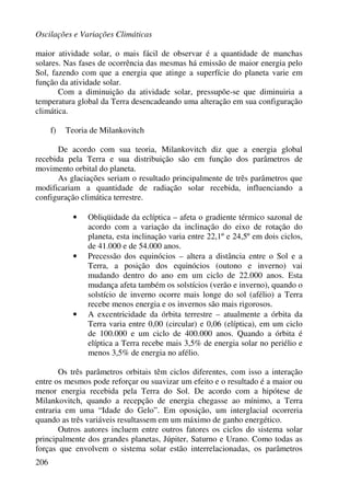 Oscilações e Variações Climáticas
206
maior atividade solar, o mais fácil de observar é a quantidade de manchas
solares. Nas fases de ocorrência das mesmas há emissão de maior energia pelo
Sol, fazendo com que a energia que atinge a superfície do planeta varie em
função da atividade solar.
Com a diminuição da atividade solar, pressupõe-se que diminuiria a
temperatura global da Terra desencadeando uma alteração em sua configuração
climática.
f) Teoria de Milankovitch
De acordo com sua teoria, Milankovitch diz que a energia global
recebida pela Terra e sua distribuição são em função dos parâmetros de
movimento orbital do planeta.
As glaciações seriam o resultado principalmente de três parâmetros que
modificariam a quantidade de radiação solar recebida, influenciando a
configuração climática terrestre.
• Obliqüidade da eclíptica – afeta o gradiente térmico sazonal de
acordo com a variação da inclinação do eixo de rotação do
planeta, esta inclinação varia entre 22,1º e 24,5º em dois ciclos,
de 41.000 e de 54.000 anos.
• Precessão dos equinócios – altera a distância entre o Sol e a
Terra, a posição dos equinócios (outono e inverno) vai
mudando dentro do ano em um ciclo de 22.000 anos. Esta
mudança afeta também os solstícios (verão e inverno), quando o
solstício de inverno ocorre mais longe do sol (afélio) a Terra
recebe menos energia e os invernos são mais rigorosos.
• A excentricidade da órbita terrestre – atualmente a órbita da
Terra varia entre 0,00 (circular) e 0,06 (elíptica), em um ciclo
de 100.000 e um ciclo de 400.000 anos. Quando a órbita é
elíptica a Terra recebe mais 3,5% de energia solar no periélio e
menos 3,5% de energia no afélio.
Os três parâmetros orbitais têm ciclos diferentes, com isso a interação
entre os mesmos pode reforçar ou suavizar um efeito e o resultado é a maior ou
menor energia recebida pela Terra do Sol. De acordo com a hipótese de
Milankovitch, quando a recepção de energia chegasse ao mínimo, a Terra
entraria em uma “Idade do Gelo”. Em oposição, um interglacial ocorreria
quando as três variáveis resultassem em um máximo de ganho energético.
Outros autores incluem entre outros fatores os ciclos do sistema solar
principalmente dos grandes planetas, Júpiter, Saturno e Urano. Como todas as
forças que envolvem o sistema solar estão interrelacionadas, os parâmetros
 
