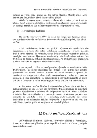 Fillipe Tamiozzo P. Torres & Pedro José de O. Machado
207
orbitais da Terra estão ligados ao dos outros planetas. Quanto mais ciclos
entram em fase, maior o efeito sobre o clima global.
Ainda de acordo com a autora, nenhuma das teorias explica todas as
glaciações de maneira satisfatória, porém mostram algumas causas de variação
do balanço energético que influem diretamente na temperatura da Terra.
g) Movimentação Tectônica
De acordo com Tardy (1997), na escala dos tempos geológicos, o clima
dos continentes oscila conforme as flutuações da tectônica global, por várias
razões:
• há, inicialmente, razões de posição. Quando os continentes são
reagrupados em torno dos pólos, instalam-se naturalmente períodos glaciais,
frios e secos. Quando, ao contrário, vastas áreas oceânicas rodeiam os pólos, as
condições suavizam-se. Quando os continentes estão localizados em torno dos
trópicos e do equador, instalam-se climas quentes. No primeiro caso, a tendência
é para a umidade; no segundo, para o caráter seco;
• em seguida razões de configuração. Quando os continentes estão
fragmentados, as costas marítimas são longas e os climas são úmidos
(sobretudo nas baixas latitudes e sobre as costas orientais); quando os
continentes se reagrupam, o clima tende, ao contrário, ao caráter seco, pois as
distâncias à costa aumentam. Tal característica é sobretudo marcante ao longo
das costas ocidentais e nas latitudes tropicais, onde se localizam os desertos;
• finalmente, razões ligadas à composição química da atmosfera e,
particularmente, ao seu teor em gás carbônico. Sua abundância na atmosfera
provoca aquecimento e aumento da evaporação sobre as zonas oceânicas
tropicais. Por conseqüência, a evaporação sobre os oceanos provoca um
aumento da umidade sobre os continentes, particularmente nas zonas
equatoriais e sob as latitudes médias, temperadas. A redução em seu teor, por
outro lado, provoca queda na temperatura e umidade globais.
12.2 EFEITOS DAS VARIAÇÕES CLIMÁTICAS
As variações climáticas ocorridas, sobretudo durante o Pleistoceno,
trouxeram várias conseqüências para a superfície terrestre, sendo as principais
apresentadas a seguir:
 