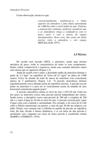 Atmosfera Terrestre
12
Como observação, destaca-se que:
convencionalmente, estabeleceu-se o limite
superior da atmosfera a uma altura aproximada
de 1.000 km sobre o nível médio do mar. Todavia,
a maioria dos cientistas, preferem considerar que
o ar atmosférico chega a confundir-se com os
gases raros e com a poeira do espaço
interplanetário. Neste caso, não existe um limite
preciso entre a atmosfera e este espaço
(RETALLACK, 1977).
1.3 MASSA
De acordo com Ayoade (2003), a atmosfera, sendo uma mistura
mecânica de gases, exibe as características de todos os seus componentes.
Sendo volátil, compressível e expansiva, sendo suas camadas inferiores muito
mais densas que as superiores (Figura 1.3).
Ainda de acordo com o autor, a densidade média da atmosfera diminui a
partir de 1,2 kgm-3
na superfície da Terra até 0,7 kgm-3
na altura de 5.000
metros. Cerca da metade do total da massa da atmosfera está concentrada
abaixo de 5 quilômetros (Figura 1.4). “A pressão atmosférica diminui
logaritmicamente com a altitude acima da superfície terrestre. A pressão em um
ponto na atmosfera é o peso do ar verticalmente acima da unidade de área
horizontal centralizada naquele ponto”.
A pressão atmosférica média ao nível do mar é 1013,25 mb. Cada um
dos gases na atmosfera exerce uma pressão parcial independente dos outros.
Sendo assim, o nitrogênio exerce uma pressão de 760 mb, o oxigênio de 240
mb e o vapor d’água de 10 mb ao nível do mar. A pressão exercida pelo vapor
d’água varia com a latitude e sazonalidade. Por exemplo, é de cerca de 0,2 mb
sobre a Sibéria setentrional, em janeiro, e mais do que 30 mb nos trópicos, em
julho. Porém, esta variação não é refletida no padrão da pressão na superfície
total. De fato, devido a fatores dinâmicos, o ar em áreas de alta pressão é
geralmente seco, enquanto nas áreas de baixa pressão é usualmente úmido
(BARRY e CHORLEY, 1976).
 