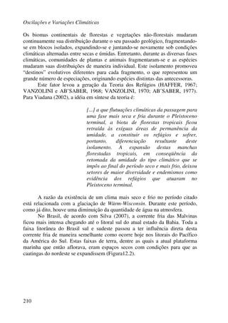 Oscilações e Variações Climáticas
210
Os biomas continentais de florestas e vegetações não-florestais mudaram
continuamente sua distribuição durante o seu passado geológico, fragmentando-
se em blocos isolados, expandindo-se e juntando-se novamente sob condições
climáticas alternadas entre secas e úmidas. Entretanto, durante as diversas fases
climáticas, comunidades de plantas e animais fragmentaram-se e as espécies
mudaram suas distribuições de maneira individual. Este isolamento promoveu
“destinos” evolutivos diferentes para cada fragmento, o que representou um
grande número de especiações, originando espécies distintas das antecessoras.
Este fator levou a geração da Teoria dos Refúgios (HAFFER, 1967;
VANZOLINI e AB’SABER, 1968; VANZOLINI, 1970; AB’SABER, 1977).
Para Viadana (2002), a idéia em síntese da teoria é:
[...] a que flutuações climáticas da passagem para
uma fase mais seca e fria durante o Pleistoceno
terminal, a biota de florestas tropicais ficou
retraída às exíguas áreas de permanência da
umidade, a constituir os refúgios e sofrer,
portanto, diferenciação resultante deste
isolamento. A expansão destas manchas
florestadas tropicais, em conseqüência da
retomada da umidade do tipo climático que se
impôs ao final do período seco e mais frio, deixou
setores de maior diversidade e endemismos como
evidência dos refúgios que atuaram no
Pleistoceno terminal.
A razão da existência de um clima mais seco e frio no período citado
está relacionada com a glaciação de Würm-Wisconsin. Durante este período,
como já dito, houve uma diminuição da quantidade de água na atmosfera.
No Brasil, de acordo com Silva (2007), a corrente fria das Malvinas
ficou mais intensa chegando até o litoral sul do atual estado da Bahia. Toda a
faixa litorânea do Brasil sul e sudeste passou a ter influência direta desta
corrente fria de maneira semelhante como ocorre hoje nos litorais do Pacífico
da América do Sul. Estas faixas de terra, dentre as quais a atual plataforma
marinha que então aflorava, eram espaços secos com condições para que as
caatingas do nordeste se expandissem (Figura12.2).
 