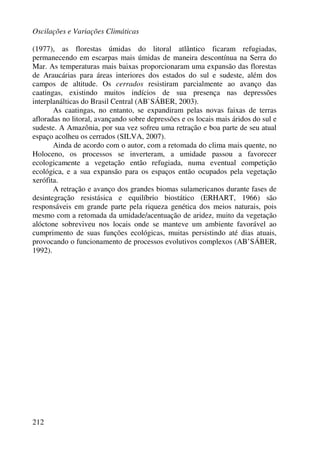 Oscilações e Variações Climáticas
212
(1977), as florestas úmidas do litoral atlântico ficaram refugiadas,
permanecendo em escarpas mais úmidas de maneira descontínua na Serra do
Mar. As temperaturas mais baixas proporcionaram uma expansão das florestas
de Araucárias para áreas interiores dos estados do sul e sudeste, além dos
campos de altitude. Os cerrados resistiram parcialmente ao avanço das
caatingas, existindo muitos indícios de sua presença nas depressões
interplanálticas do Brasil Central (AB`SÁBER, 2003).
As caatingas, no entanto, se expandiram pelas novas faixas de terras
afloradas no litoral, avançando sobre depressões e os locais mais áridos do sul e
sudeste. A Amazônia, por sua vez sofreu uma retração e boa parte de seu atual
espaço acolheu os cerrados (SILVA, 2007).
Ainda de acordo com o autor, com a retomada do clima mais quente, no
Holoceno, os processos se inverteram, a umidade passou a favorecer
ecologicamente a vegetação então refugiada, numa eventual competição
ecológica, e a sua expansão para os espaços então ocupados pela vegetação
xerófita.
A retração e avanço dos grandes biomas sulamericanos durante fases de
desintegração resistásica e equilíbrio biostático (ERHART, 1966) são
responsáveis em grande parte pela riqueza genética dos meios naturais, pois
mesmo com a retomada da umidade/acentuação de aridez, muito da vegetação
alóctone sobreviveu nos locais onde se manteve um ambiente favorável ao
cumprimento de suas funções ecológicas, muitas persistindo até dias atuais,
provocando o funcionamento de processos evolutivos complexos (AB’SÁBER,
1992).
 