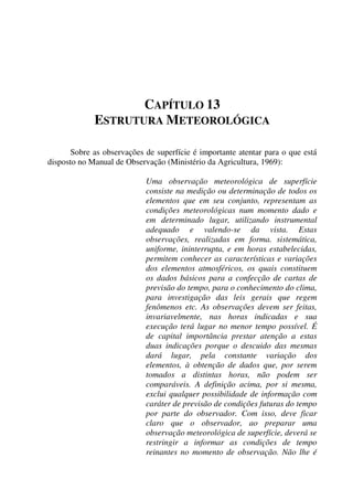 CAPÍTULO 13
ESTRUTURA METEOROLÓGICA
Sobre as observações de superfície é importante atentar para o que está
disposto no Manual de Observação (Ministério da Agricultura, 1969):
Uma observação meteorológica de superfície
consiste na medição ou determinação de todos os
elementos que em seu conjunto, representam as
condições meteorológicas num momento dado e
em determinado lugar, utilizando instrumental
adequado e valendo-se da vista. Estas
observações, realizadas em forma. sistemática,
uniforme, ininterrupta, e em horas estabelecidas,
permitem conhecer as características e variações
dos elementos atmosféricos, os quais constituem
os dados básicos para a confecção de cartas de
previsão do tempo, para o conhecimento do clima,
para investigação das leis gerais que regem
fenômenos etc. As observações devem ser feitas,
invariavelmente, nas horas indicadas e sua
execução terá lugar no menor tempo possível. É
de capital importância prestar atenção a estas
duas indicações porque o descuido das mesmas
dará lugar, pela constante variação dos
elementos, à obtenção de dados que, por serem
tomados a distintas horas, não podem ser
comparáveis. A definição acima, por si mesma,
exclui qualquer possibilidade de informação com
caráter de previsão de condições futuras do tempo
por parte do observador. Com isso, deve ficar
claro que o observador, ao preparar uma
observação meteorológica de superfície, deverá se
restringir a informar as condições de tempo
reinantes no momento de observação. Não lhe é
 