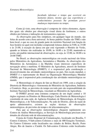 Estrutura Meteorológica
214
facultado informar o tempo que ocorrerá em
momento futuro, mesmo que sua experiência e
conhecimentos pessoais lhe permitam prever
mudanças importantes no tempo.
Como já visto, uma observação é composta de vários elementos, alguns
dos quais são obtidos por observação visual direta do fenômeno, e outros
obtidos por leituras e indicações de instrumentos especiais.
As observações para fins sinópticos, em qualquer lugar do mundo, são
feitas de acordo com a hora universal. As horas padrões fixadas são TMG e não
hora local, o que no caso de grande parte do território Nacional (em função do
fuso horário no qual está incluída) compreende leituras diárias às 9:00, às 15:00
e às 21:00, à exceção da época em que está vigorando o Horário de Verão,
quando as leituras são realizadas às 10:00, às 16:00 e às 22:00, mantendo-se
assim, um padrão internacional de observações, ou seja, às 12:00, às 18:00 e às
24:00 TMG.
No Brasil, as observações meteorológicas em escala nacional são feitas
pelos Ministérios da Agricultura, Aeronáutica e Marinha. As observações dos
Ministérios da Aeronáutica e da Marinha visam interesses específicos de
navegação aérea e marítima. O Ministério da Agricultura, através do Instituto
Nacional de Meteorologia (INMET), é o responsável pela coordenação e
desenvolvimento das atividades meteorológicas no país. Em escala mundial, o
INMET é o representante do Brasil na Organização Meteorológica Mundial
(OMM), que é responsável pela coordenação das atividades meteorológicas no
mundo.
A Meteorologia só chegou de fato ao Brasil em 1909, com a criação da
Diretoria de Meteorologia e Astronomia do Ministério da Agricultura, Indústria
e Comércio. Hoje, as previsões do tempo em todo país são responsabilidade do
Instituto Nacional de Meteorologia, vinculado ao Ministério da Agricultura.
O INMET possui uma estrutura composta de um órgão central e 10
órgãos regionais ou Distritos de Meteorologia. Cada Distrito de Meteorologia é
constituído de uma sede, de Agências Estaduais de Meteorologia, de Estações
Meteorológicas, e de Telecomunicações. Na sede do Distrito, além da seção de
apoio administrativo, existem as seções técnicas de observações
meteorológicas, de previsões do tempo e de telecomunicações.
Para que as observações meteorológicas cheguem rapidamente aos
Centros de Análise Meteorológica, os Serviços de Meteorologia precisam estar
dotados de eficiente rede de telecomunicações.
Consta do Centro Regional de Comunicações, localizado em Brasília, 5
Centros Coletores, 9 Sub-centros Coletores e mais de 400 Estações Terminais.
Os Centros Coletores estão localizados nas cidades de Belém, Recife, Porto
Alegre, Rio de Janeiro e Cuiabá. Os Sub-centros Coletores estão localizados
 